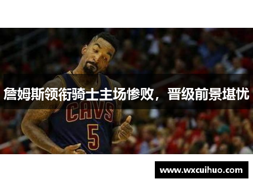 詹姆斯领衔骑士主场惨败，晋级前景堪忧